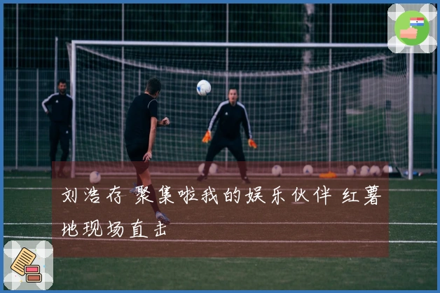 刘浩存 聚集啦我的娱乐伙伴 红薯地现场直击